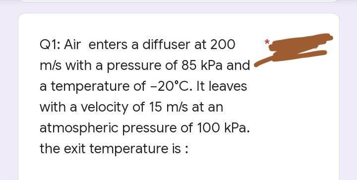 Q1: Air enters a diffuser at 200
m/s with a pressure of 85 kPa and
a temperature of -20°C. It leaves
with a velocity of 15 m/s at an
atmospheric pressure of 100 kPa.
the exit temperature is :