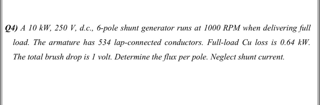 Q4) A 10 kW, 250 V, d.c., 6-pole shunt generator runs at 1000 RPM when delivering full
load. The armature has 534 lap-connected conductors. Full-load Cu loss is 0.64 kW.
The total brush drop is 1 volt. Determine the flux per pole. Neglect shunt current.
