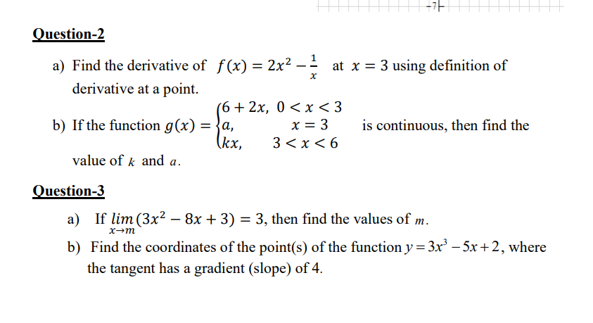 +가
Question-2
a) Find the derivative of f(x) = 2x² – - at x = 3 using definition of
derivative at a point.
(6+ 2x, 0 < x < 3
x = 3
3 <x < 6
b) If the function g(x)
= {a,
is continuous, then find the
(kx,
value of k and a.
Question-3
a) If lim (3x² – 8x + 3) = 3, then find the values of m.
x→m
b) Find the coordinates of the point(s) of the function y = 3x – 5x + 2, where
the tangent has a gradient (slope) of 4.
