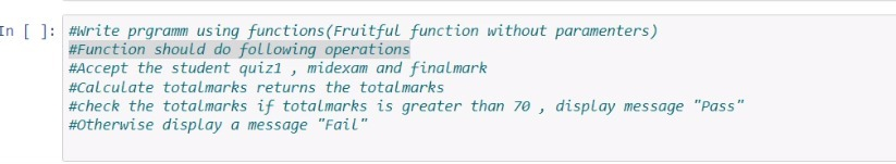 In [ ]: #Write prgramm using functions(Fruitful function without paramenters)
#Function should do following operations
#Accept the student quizl , midexam and finalmark
#Calculate totalmarks returns the totalmarks
#check the totalmarks if totalmarks is greater than 70 , display message "Pass"
#otherwise display a message "Fail"
