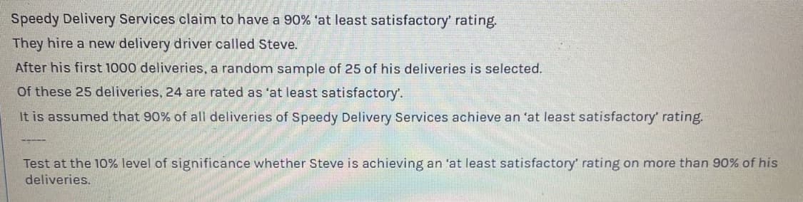 Speedy Delivery Services claim to have a 90% at least satisfactory' rating.
They hire a new delivery driver called Steve.
After his first 1000 deliveries, a random sample of 25 of his deliveries is selected.
Of these 25 deliveries, 24 are rated as 'at least satisfactory'.
It is assumed that 90% of all deliveries of Speedy Delivery Services achieve an 'at least satisfactory' rating.
-----
Test at the 10% level of significance whether Steve is achieving an 'at least satisfactory' rating on more than 90% of his
deliveries.