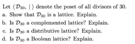 Let (D30, ) denote the poset of all divisors of 30.
a. Show that D30 is a lattice. Explain.
b. Is D30 a complemented lattice? Explain.
c. Is D30 a distributive lattice? Explain.
d. Is D30 a Boolean lattice? Explain.