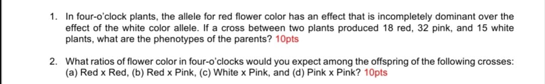 1. In four-o'clock plants, the allele for red flower color has an effect that is incompletely dominant over the
effect of the white color allele. If a cross between two plants produced 18 red, 32 pink, and 15 white
plants, what are the phenotypes of the parents? 10pts
2. What ratios of flower color in four-o'clocks would you expect among the offspring of the following crosses:
(a) Red x Red, (b) Red x Pink, (c) White x Pink, and (d) Pink x Pink? 10pts
