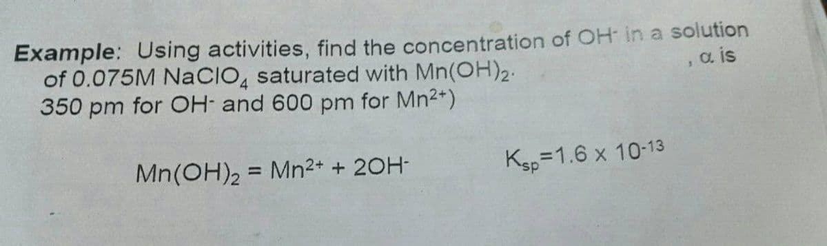 Example: Using activities, find the concentration of OH in a solution
of 0.075M NaCIO, saturated with Mn(OH)2.
350 pm for OH- and 600 pm for Mn2*)
a is
Mn(OH)2 = Mn²+ + 20H-
Ksp=1.6 x 10-13
%3D
