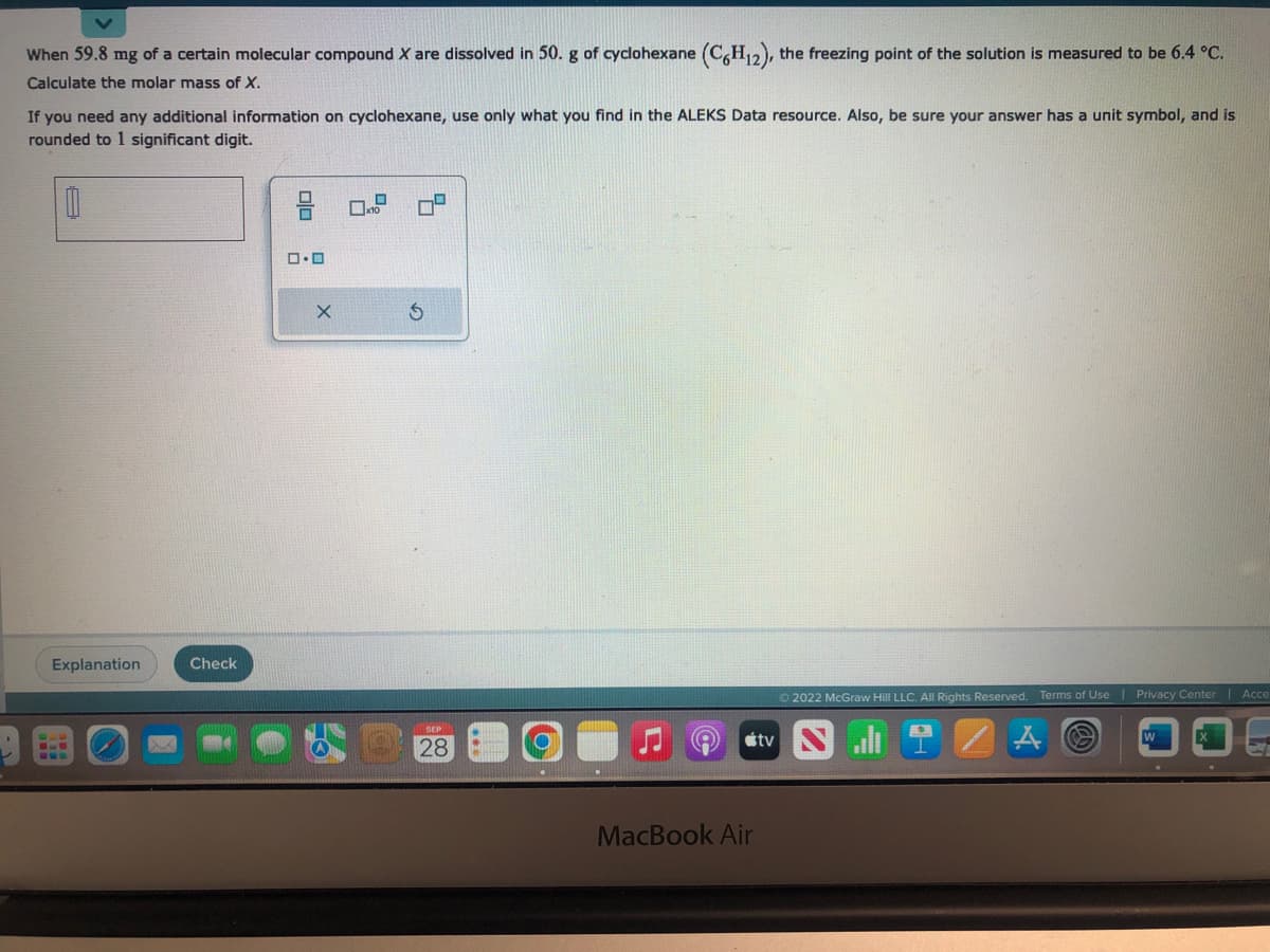 When 59.8 mg of a certain molecular compound X are dissolved in 50. g of cyclohexane (C6H₁2), the freezing point of the solution is measured to be 6.4 °C.
Calculate the molar mass of X.
If you need any additional information on cyclohexane, use only what you find in the ALEKS Data resource. Also, be sure your answer has a unit symbol, and is
rounded to 1 significant digit.
8
Explanation
E
www
Check
00
0.0
X
x10
SEP
28
MacBook Air
tv
Ⓒ2022 McGraw Hill LLC. All Rights Reserved. Terms of Use | Privacy Center | Acce