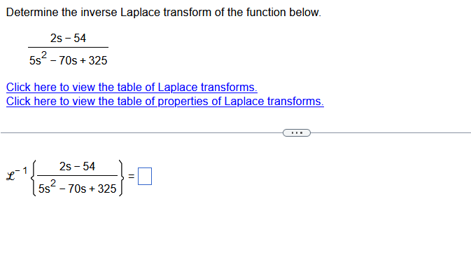 Determine the inverse Laplace transform of the function below.
2s - 54
5s² - 70s +325
Click here to view the table of Laplace transforms.
Click here to view the table of properties of Laplace transforms.
2s - 54
5s² - 70s +325
=