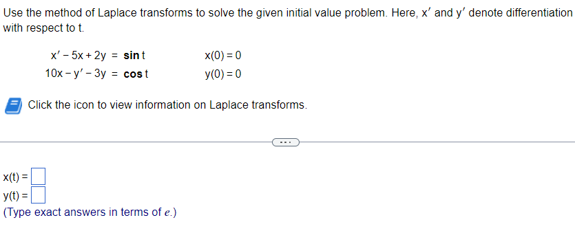 Use the method of Laplace transforms to solve the given initial value problem. Here, x' and y' denote differentiation
with respect to t.
x' - 5x + 2y = sint
10x-y'-3y = cost
x(0) = 0
y(0) = 0
Click the icon to view information on Laplace transforms.
x(t) =
y(t) =
(Type exact answers in terms of e.)