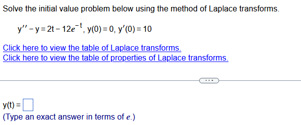 Solve the initial value problem below using the method of Laplace transforms.
y" - y =2t - 12e-t, y(0) = 0, y'(0) = 10
Click here to view the table of Laplace transforms.
Click here to view the table of properties of Laplace transforms.
y(t) =
(Type an exact answer in terms of e.)