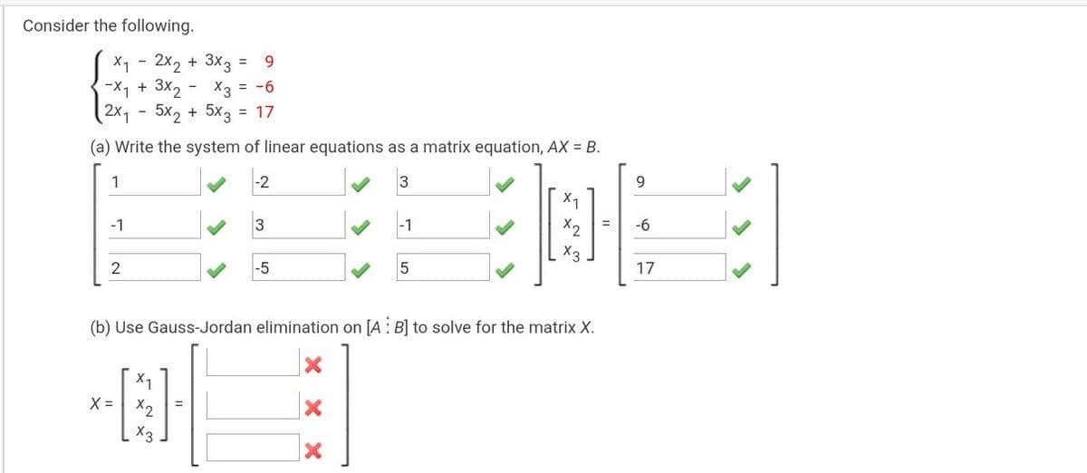 Consider the following.
X1 - 2x2 + 3x3
-X1 + 3x, - X3 = -6
2x1 - 5x2 + 5x3 = 17
9.
(a) Write the system of linear equations as a matrix equation, AX = B.
1
-2
3
9.
X1
-1
-1
X2
-6
X3
-5
17
(b) Use Gauss-Jordan elimination on [A : B] to solve for the matrix X.
X = X2
X3
