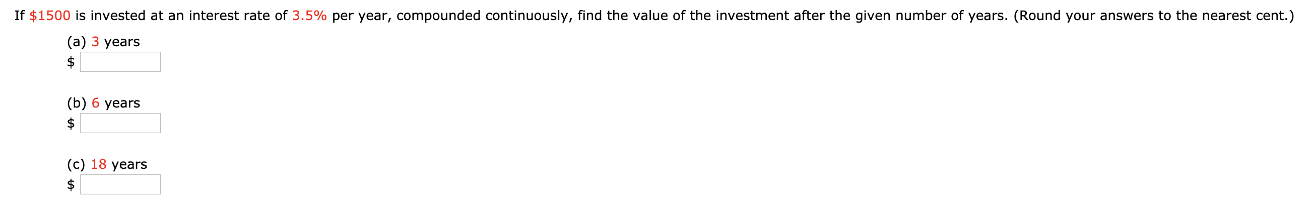 If $1500 is invested at an interest rate of 3.5% per year, compounded continuously, find the value of the investment after the given number of years. (Round your answers to the nearest cent.)
(а) 3 years
$
(b) 6 years
$
(c) 18 years
$
