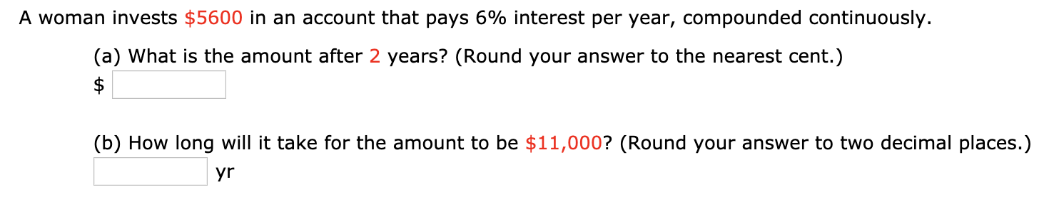 A woman invests $5600 in an account that pays 6% interest per year, compounded continuously.
(a) What is the amount after 2 years? (Round your answer to the nearest cent.)
$
(b) How long will it take for the amount to be $11,000? (Round your answer to two decimal places.)
yr
