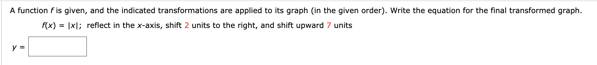 A function f is given, and the indicated transformations are applied to its graph (in the given order). Write the equation for the final transformed graph
f(x) |x; reflect in the x-axis, shift 2 units to the right, and shift upward 7 units
y
=

