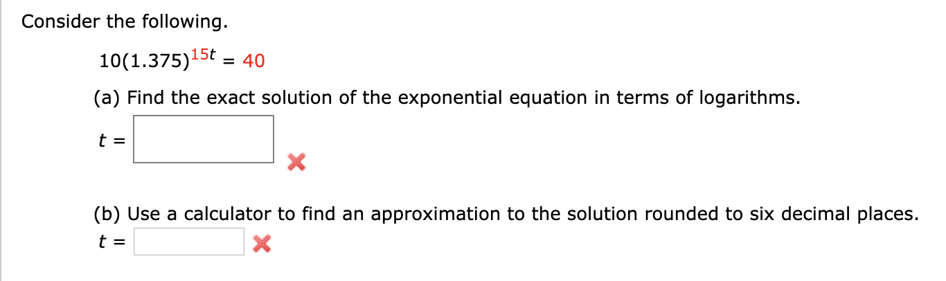 Consider the following
10(1.375)15t
= 40
(a) Find the exact solution of the exponential equation in terms of logarithms.
t =
X
(b) Use a calculator to find an approximation to the solution rounded to six decimal places.
t =
