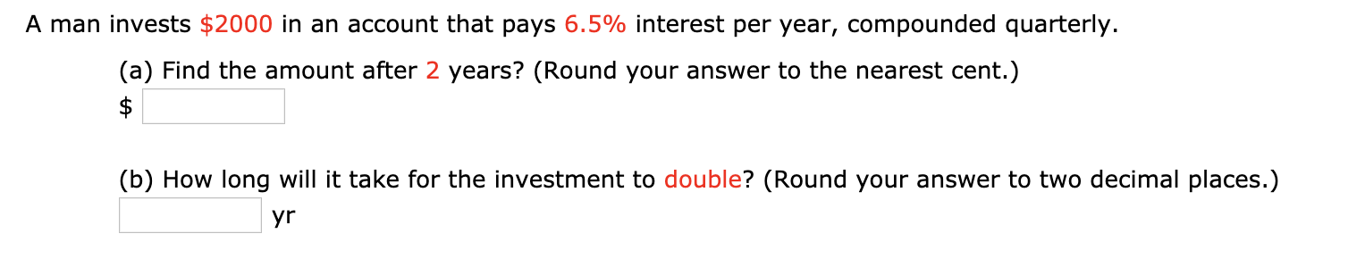 A man invests $2000 in an account that pays 6.5% interest per year, compounded quarterly.
(a) Find the amount after 2 years? (Round your answer to the nearest cent.)
$
(b) How long will it take for the investment to double? (Round your answer to two decimal places.)
yr
