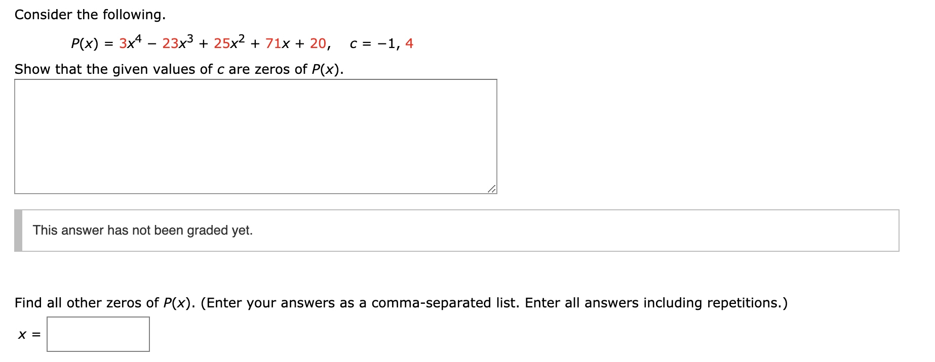 Consider the following.
P(x) 3x4 23x3 25x2 71x 20,
c -1, 4
Show that the given values of c are zeros of P(x).
This answer has not been graded yet.
Find all other zeros of P(x). (Enter your answers as a comma-separated list. Enter all answers including repetitions.)
X =
