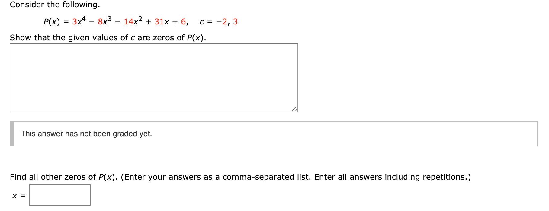 Consider the following
3x4 - 8x3 - 14x2 31x + 6,
Р(x)
3
c -2,
Show that the given values of c are zeros of P(x).
This answer has not been graded yet.
Find all other zeros of P(x). (Enter your answers as a comma-separated list. Enter all answers including repetitions.)
х 3

