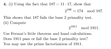 4. (i) Using the fact that 187 = 11 · 17, show that
2186 = 174 mod 187.
This shows that 187 fails the base 2 primality test.
(ii) Compute
21911 mod 1911.
Use Fermat's little theorem and hand calculations.
Does 1911 pass or fail the base 2 primality test?
You may use the prime factorization of 1911.
