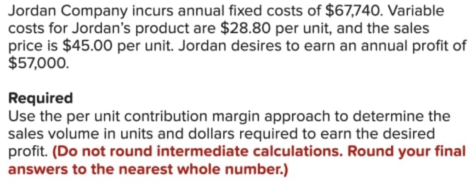 Jordan Company incurs annual fixed costs of $67,740. Variable
costs for Jordan's product are $28.80 per unit, and the sales
price is $45.00 per unit. Jordan desires to earn an annual profit of
$57,000.
Required
Use the per unit contribution margin approach to determine the
sales volume in units and dollars required to earn the desired
profit. (Do not round intermediate calculations. Round your final
answers to the nearest whole number.)
