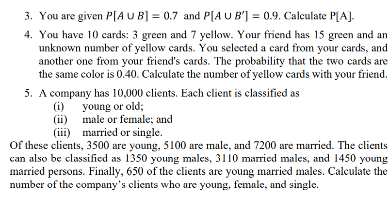 3. You are given P[A U B] = 0.7 and P[A U B'] = 0.9. Calculate P[A].
4. You have 10 cards: 3 green and 7 yellow. Your friend has 15 green and an
unknown number of yellow cards. You selected a card from your cards, and
another one from your friend's cards. The probability that the two cards are
the same color is 0.40. Calculate the number of yellow cards with your friend.
5. A company has 10,000 clients. Each client is classified as
(i)
young or old;
(ii) male or female; and
(iii) married or single.
Of these clients, 3500 are young, 5100 are male, and 7200 are married. The clients
can also be classified as 1350 young males, 3110 married males, and 1450 young
married persons. Finally, 650 of the clients are young married males. Calculate the
number of the company’s clients who are young, female, and single.
