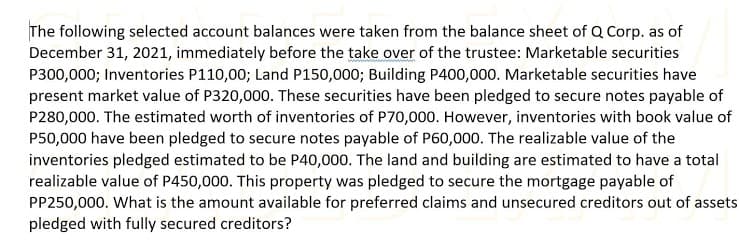 The following selected account balances were taken from the balance sheet of Q Corp. as of
December 31, 2021, immediately before the take over of the trustee: Marketable securities
P300,000; Inventories P110,00; Land P150,000; Building P400,000. Marketable securities have
present market value of P320,000. These securities have been pledged to secure notes payable of
P280,000. The estimated worth of inventories of P70,000. However, inventories with book value of
P50,000 have been pledged to secure notes payable of P60,000. The realizable value of the
inventories pledged estimated to be P40,000. The land and building are estimated to have a total
realizable value of P450,000. This property was pledged to secure the mortgage payable of
PP250,000. What is the amount available for preferred claims and unsecured creditors out of assets
pledged with fully secured creditors?
