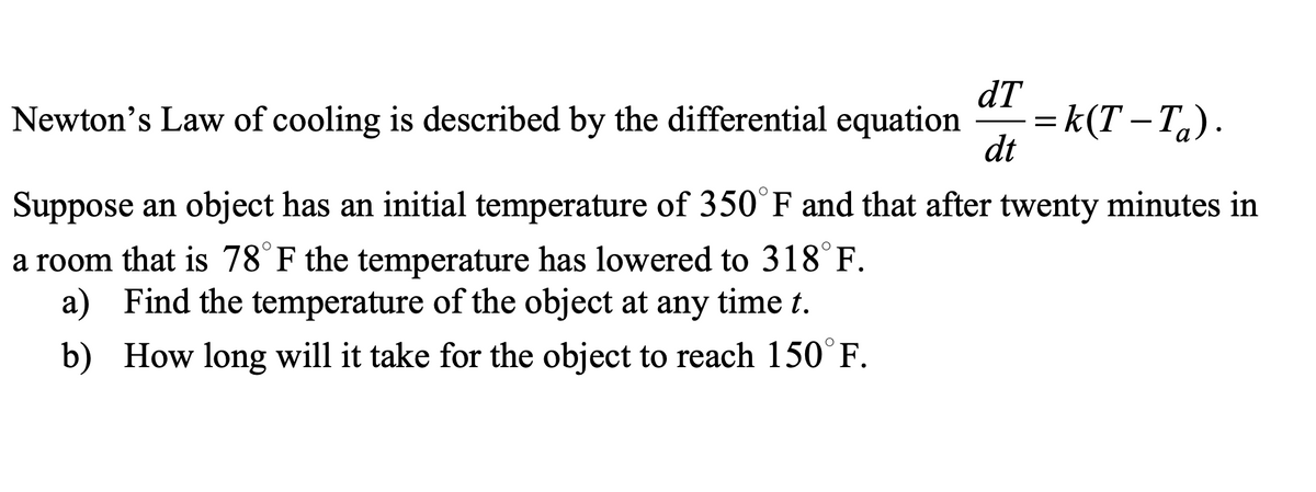 dT
dt
Newton's Law of cooling is described by the differential equation =k(T-T₂).
Suppose an object has an initial temperature of 350°F and that after twenty minutes in
a room that is 78°F the temperature has lowered to 318°F.
a) Find the temperature of the object at any time t.
b)
How long will it take for the object to reach 150°F.