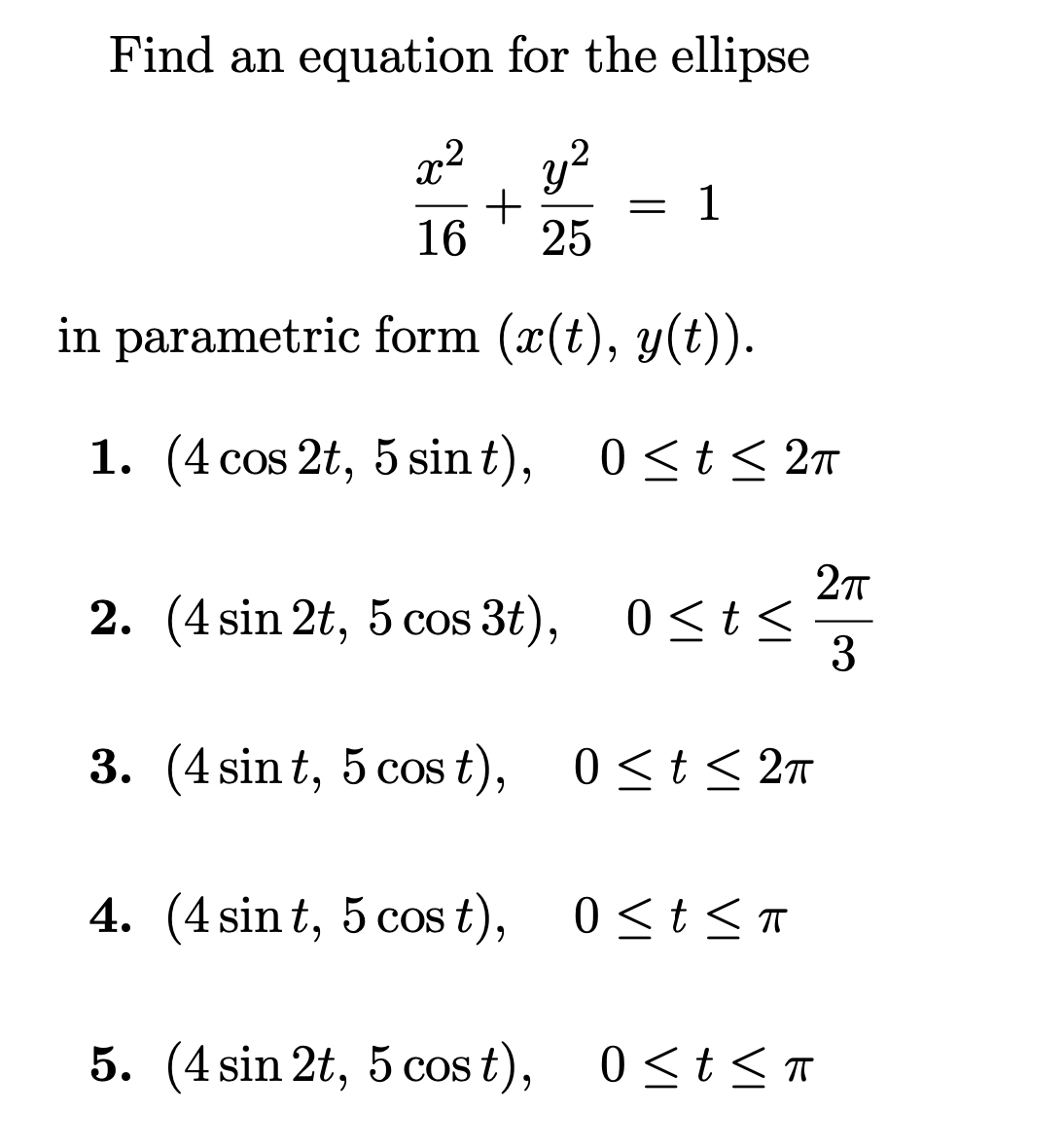 Find an equation for the ellipse
x². y?
1
16
25
in parametric form (x(t), y(t)).
1. (4 cos 2t, 5 sin t), 0<t < 2n
2. (4 sin 2t, 5 cos 3t),
0<t<
3
3. (4 sin t, 5 cos t),
0<t< 2n
4. (4 sin t, 5 cos t), 0<t<T
5. (4 sin 2t, 5 cos t),
0 <t< T
