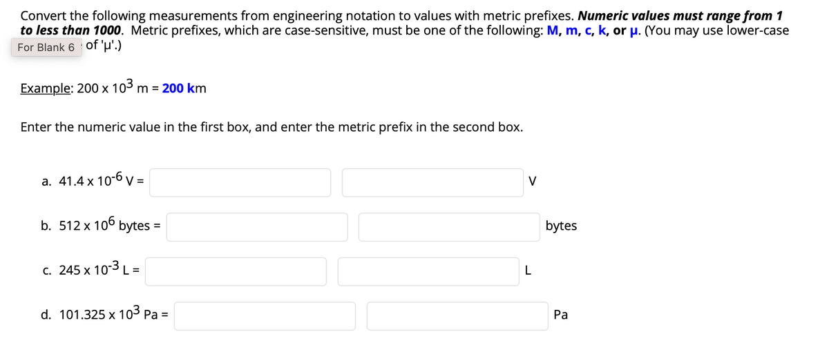 Convert the following measurements from engineering notation to values with metric prefixes. Numeric values must range from 1
to less than 1000. Metric prefixes, which are case-sensitive, must be one of the following: M, m, c, k, or p. (You may use lower-case
For Blank 6 Oof 'µ'.)
Example: 200 x 103 m = 200 km
Enter the numeric value in the first box, and enter the metric prefix in the second box.
а. 41.4x 10-б V-
V
%3D
b. 512 x 106 bytes
bytes
c. 245 x 103L =
L
d. 101.325 x 103 Pa =
Ра
