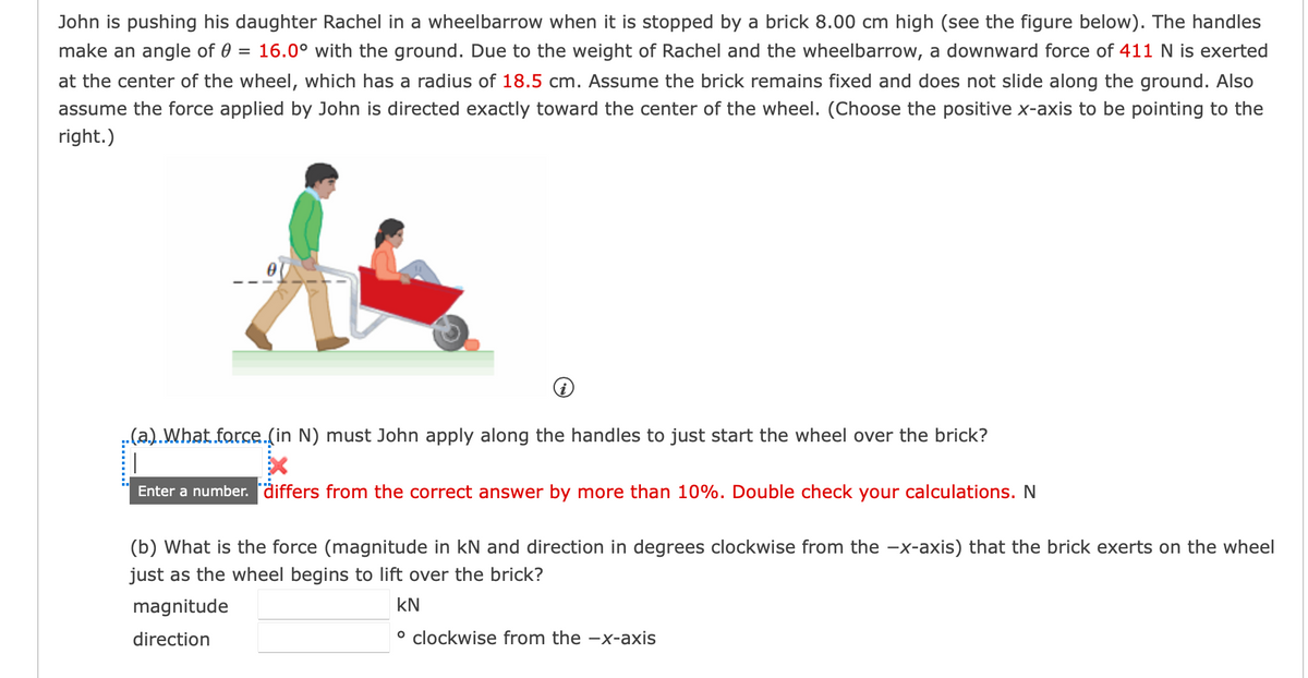 John is pushing his daughter Rachel in a wheelbarrow when it is stopped by a brick 8.00 cm high (see the figure below). The handles
make an angle of 0 = 16.0° with the ground. Due to the weight of Rachel and the wheelbarrow, a downward force of 411 N is exerted
at the center of the wheel, which has a radius of 18.5 cm. Assume the brick remains fixed and does not slide along the ground. Also
assume the force applied by John is directed exactly toward the center of the wheel. (Choose the positive x-axis to be pointing to the
right.)
..(a.).What force.(in N) must John apply along the handles to just start the wheel over the brick?
Enter a number. differs from the correct answer by more than 10%. Double check your calculations. N
(b) What is the force (magnitude in kN and direction in degrees clockwise from the −x-axis) that the brick exerts on the wheel
just as the wheel begins to lift over the brick?
magnitude
KN
direction
o clockwise from the -x-axis