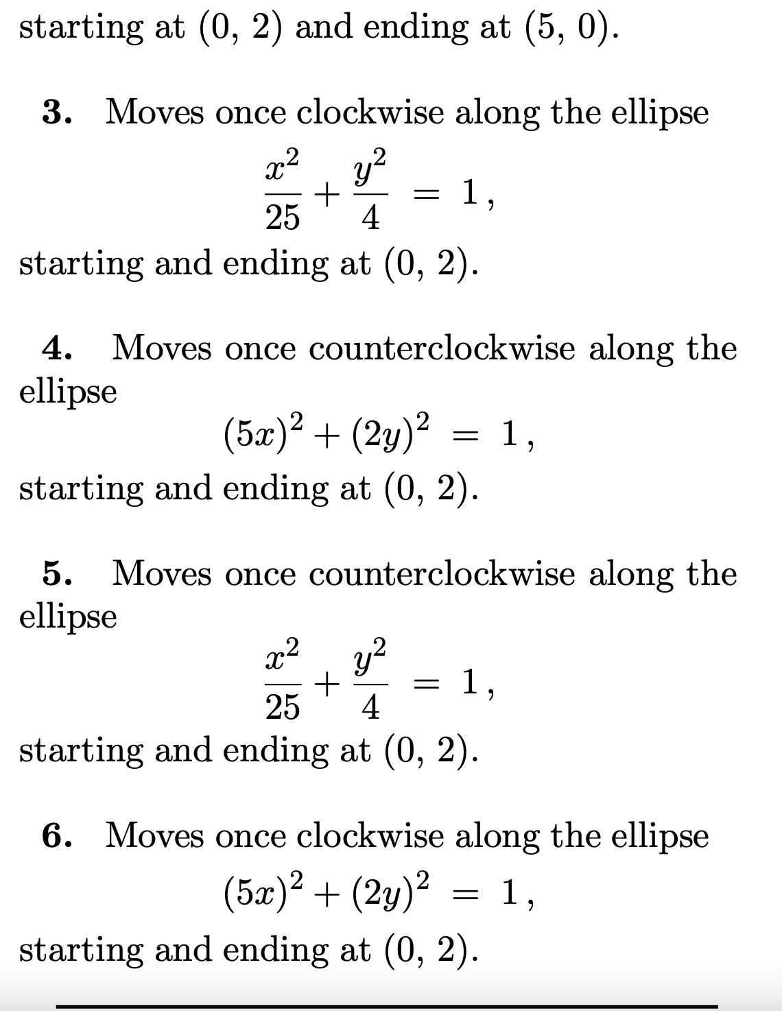 starting at (0, 2) and ending at (5, 0).
3. Moves once clockwise along the ellipse
x², y?
1,
25
4
starting and ending at (0, 2).
4. Moves once counterclockwise along the
ellipse
(5æ)² + (2y)² = 1,
starting and ending at (0, 2).
Moves once counterclockwise along the
5.
ellipse
x2
1,
25
4
starting and ending at (0, 2).
6. Moves once clockwise along the ellipse
(5æ)² + (2y)² = 1,
starting and ending at (0, 2).
