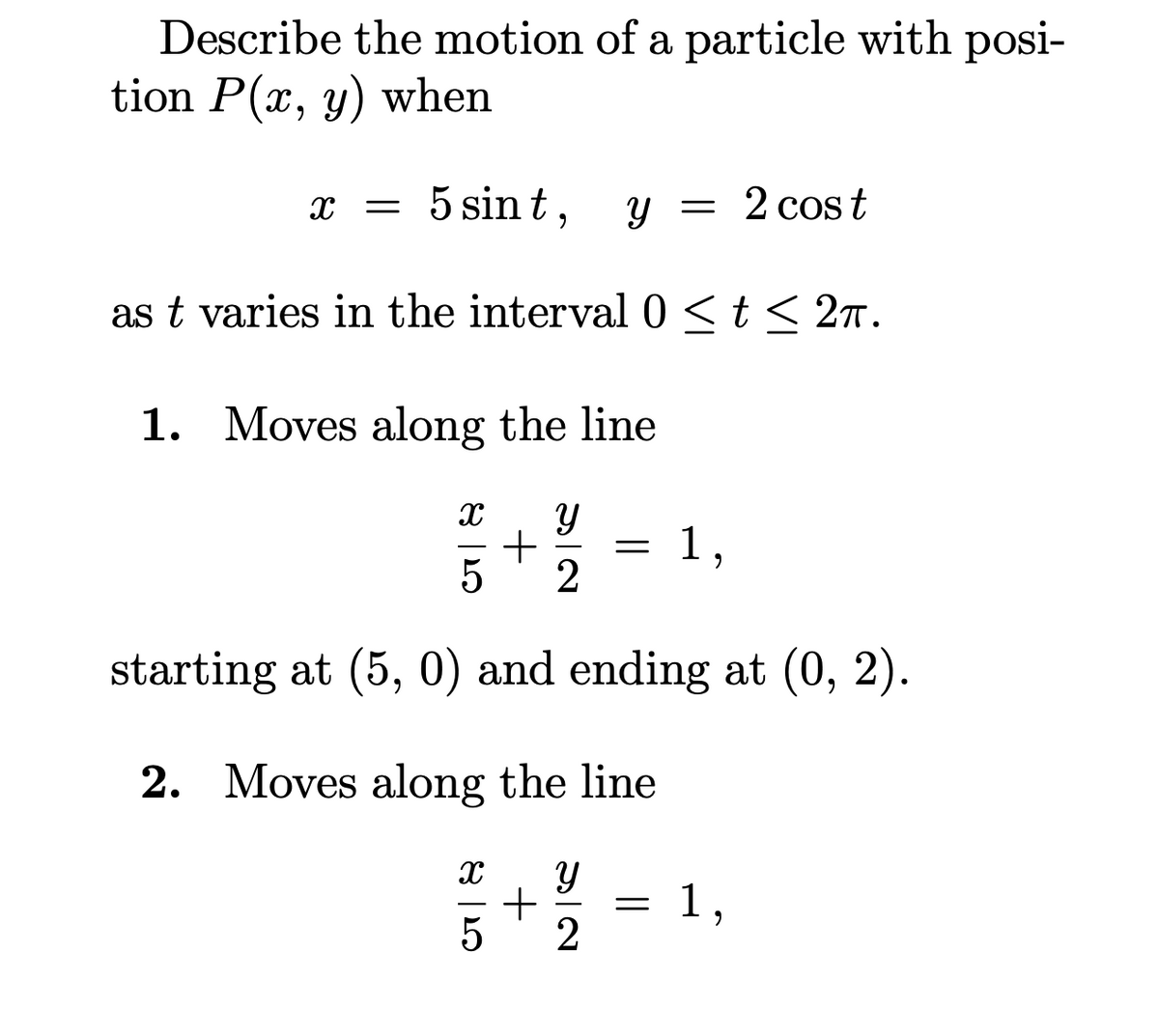 Describe the motion of a particle with posi-
tion P(x, y) when
5 sin t,
= 2 cost
as t varies in the interval 0<t< 2n.
1. Moves along the line
+
1,
starting at (5, 0) and ending at (0, 2).
2. Moves along the line
1,
2
+
