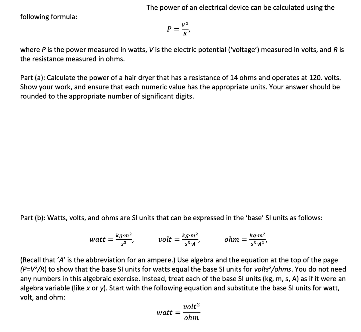 The power of an electrical device can be calculated using the
following formula:
v2
P =
R
where P is the power measured in watts, Vis the electric potential ('voltage') measured in volts, and R is
the resistance measured in ohms.
Part (a): Calculate the power of a hair dryer that has a resistance of 14 ohms and operates at 120. volts.
Show your work, and ensure that each numeric value has the appropriate units. Your answer should be
rounded to the appropriate number of significant digits.
Part (b): Watts, volts, and ohms are Sl units that can be expressed in the 'base' SI units as follows:
kg-m2
kg-m2
kg-m2
watt =
s3
volt
ohm
s3.A '
s3.Ą2 '
(Recall that 'A' is the abbreviation for an ampere.) Use algebra and the equation at the top of the page
(P=V/R) to show that the base Sl units for watts equal the base Sl units for volts?/ohms. You do not need
any numbers in this algebraic exercise. Instead, treat each of the base SI units (kg, m, s, A) as if it were an
algebra variable (like x or y). Start with the following equation and substitute the base SI units for watt,
volt, and ohm:
volt?
watt
ohm
