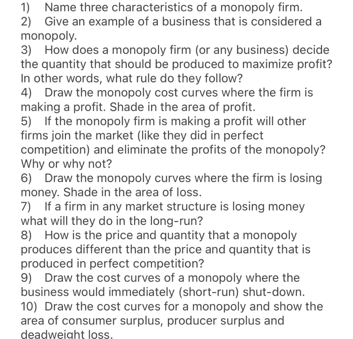 Name three characteristics of a monopoly firm.
2) Give an example of a business that is considered a
monopoly.
3) How does a monopoly firm (or any business) decide
the quantity that should be produced to maximize profit?
In other words, what rule do they follow?
4)
1)
Draw the monopoly cost curves where the firm is
making a profit. Shade in the area of profit.
5) If the monopoly firm is making a profit will other
firms join the market (like they did in perfect
competition) and eliminate the profits of the monopoly?
Why or why not?
6) Draw the monopoly curves where the firm is losing
money. Shade in the area of loss.
7) If a firm in any market structure is losing money
what will they do in the long-run?
8) How is the price and quantity that a monopoly
produces different than the price and quantity that is
produced in perfect competition?
9) Draw the cost curves of a monopoly where the
business would immediately (short-run) shut-down.
10) Draw the cost curves for a monopoly and show the
area of consumer surplus, producer surplus and
deadweight ls.
