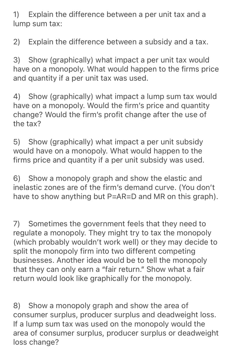 1) Explain the difference between a per unit tax and a
lump sum tax:
2) Explain the difference between a subsidy and a tax.
3) Show (graphically) what impact a per unit tax would
have on a monopoly. What would happen to the firms price
and quantity if a per unit tax was used.
4) Show (graphically) what impact a lump sum tax would
have on a monopoly. Would the firm's price and quantity
change? Would the firm's profit change after the use of
the tax?
5) Show (graphically) what impact a per unit subsidy
would have on a monopoly. What would happen to the
firms price and quantity if a per unit subsidy was used.
6) Show a monopoly graph and show the elastic and
inelastic zones are of the firm's demand curve. (You don't
have to show anything but P=AR=D and MR on this graph).
7) Sometimes the government feels that they need to
regulate a monopoly. They might try to tax the monopoly
(which probably wouldn't work well) or they may decide to
split the monopoly firm into two different competing
businesses. Another idea would be to tell the monopoly
that they can only earn a "fair return." Show what a fair
return would look like graphically for the monopoly.
8) Show a monopoly graph and show the area of
consumer surplus, producer surplus and deadweight loss.
If a lump sum tax was used on the monopoly would the
area of consumer surplus, producer surplus or deadweight
loss change?

