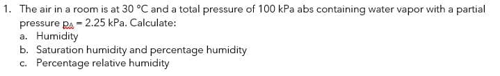 1. The air in a room is at 30 °C and a total pressure of 100 kPa abs containing water vapor with a partial
pressure Pa = 2.25 kPa. Calculate:
a. Humidity
b. Saturation humidity and percentage humidity
c. Percentage relative humidity
