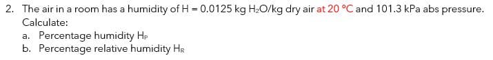 2. The air in a room has a humidity of H = 0.0125 kg H₂O/kg dry air at 20 °C and 101.3 kPa abs pressure.
Calculate:
a. Percentage humidity Hp
b. Percentage relative humidity HR