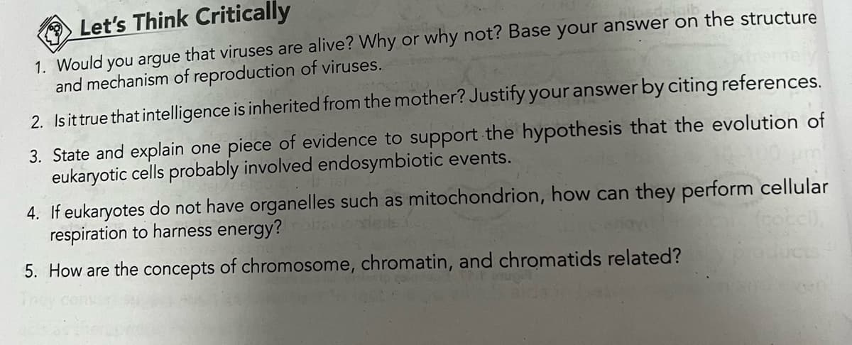 Let's Think Critically
1. Would you argue that viruses are alive? Why or why not? Base your answer on the structure
and mechanism of reproduction of viruses.
2. Is it true that intelligence is inherited from the mother? Justify your answer by citing references.
3. State and explain one piece of evidence to support the hypothesis that the evolution of
eukaryotic cells probably involved endosymbiotic events.
4. If eukaryotes do not have organelles such as mitochondrion, how can they perform cellular
respiration to harness energy?
(cocci),
5. How are the concepts of chromosome, chromatin, and chromatids related?
ducts
ALY