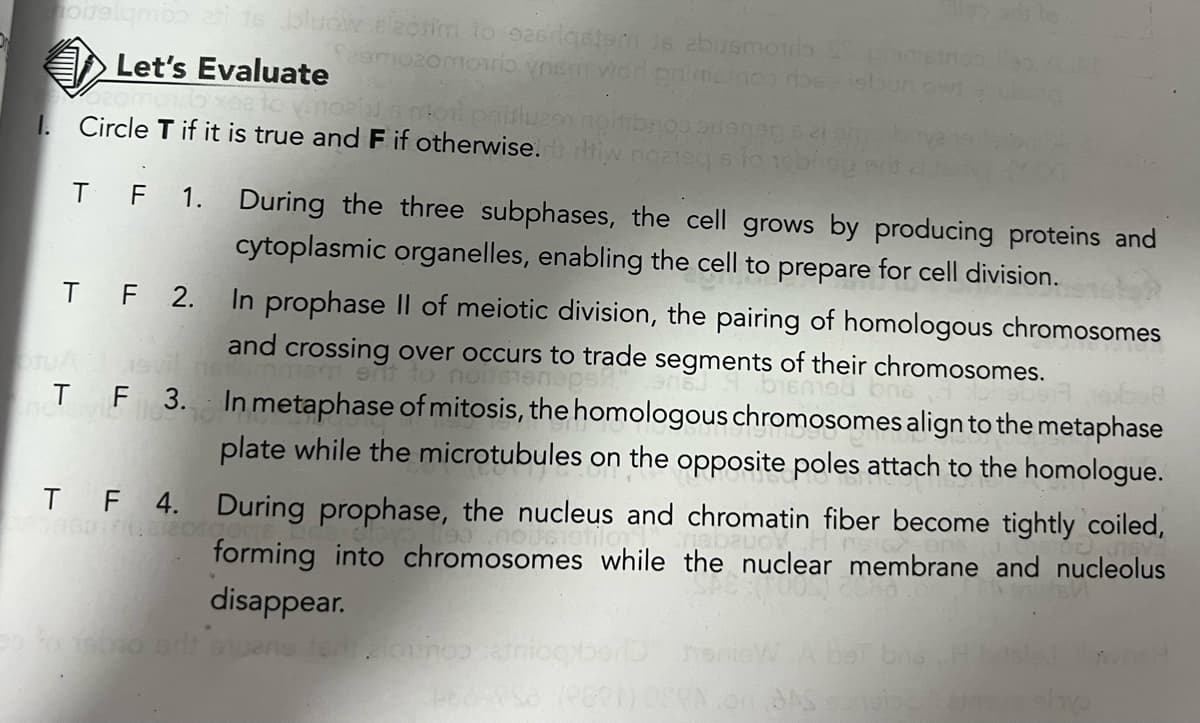 noitelamos asi 16 bluów.elzotim to ozsdgston 16 abusmorlo Schi
zomoio ynsm wod grimstroo rose robu
Let's Evaluate
moil paisluzon noitibroppen 21
1. Circle T if it is true and F if otherwise. tiw noateq s to robi
TF 1.
During the three subphases, the cell grows by producing proteins and
cytoplasmic organelles, enabling the cell to prepare for cell division.
TF 2. In prophase II of meiotic division, the pairing of homologous chromosomes
and crossing over occurs to trade segments of their chromosomes.
ent to nonsen
bismed
598
T F 3. In metaphase of mitosis, the homologous chromosomes align to the metaphase
plate while the microtubules on the opposite poles attach to the homologue.
TF 4. During prophase, the nucleus and chromatin fiber become tightly coiled,
nousietilor
forming into chromosomes while the nuclear membrane and nucleolus
disappear.
tedalowhoo catniog
nisW A bet bng. H
488 958 (P80) OSVN.on AS consibe anos obe
wsH