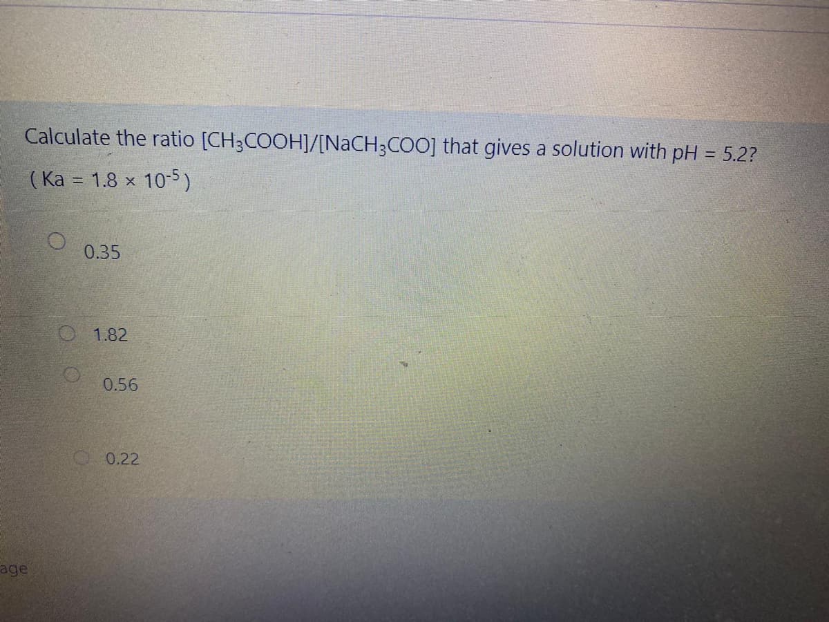 Calculate the ratio [CH3COOH]/[NACH3COO] that gives a solution with pH = 5.2?
( Ka = 1.8 x
10-5)
0.35
1.82
0.56
O 0.22
age
