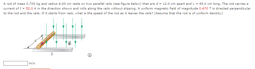 A rod of mass 0.720 kg and radius 6.00 cm rests on two parallel rails (see figure below) that are d = 12.0 cm apart and L = 45.0 cm long. The rod carries a
current of I = 52.0 A in the direction shown and rolls along the rails without slipping. A uniform magnetic field of magnitude 0.470 T is directed perpendicular
to the rod and the rails. If it starts from rest, what is the speed of the rod as it leaves the rails? (Assume that the rod is of uniform density.)
m/s
