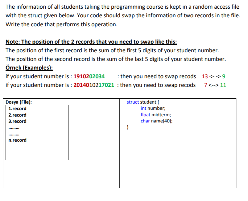The information of all students taking the programming course is kept in a random access file
with the struct given below. Your code should swap the information of two records in the file.
Write the code that performs this operation.
Note: The position of the 2 records that you need to swap like this:
The position of the first record is the sum of the first 5 digits of your student number.
The position of the second record is the sum of the last 5 digits of your student number.
Örnek (Examples):
if your student number is : 1910202034
: then you need to swap recods 13 <- -> 9
if your student number is : 2014010217021 : then you need to swap recods
7<--> 11
Dosya (File):
struct student {
1.record
int number;
2.record
float midterm;
3.record
char name[40];
}
......
n.record
