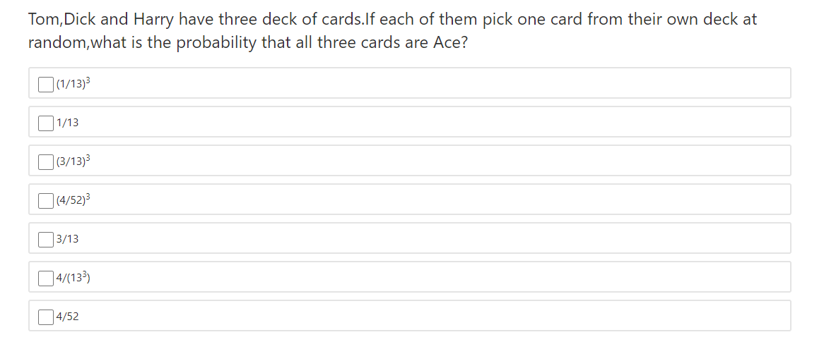 Tom,Dick and Harry have three deck of cards.lf each of them pick one card from their own deck at
random,what is the probability that all three cards are Ace?
O(1/13)3
| 1/13
O (3/13)3
](4/52)3
|3/13
04/(133)
14/52
