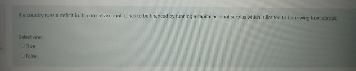 If a country runs a deficit in its current account, it has to be financed by running a capital account surplus which is limited to borrowing from abroad.
Select one:
O True
O False