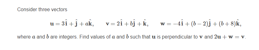 Consider three vectors
u = 3i +j+ ak,
= 2i + bj +k,
= -4i + (b – 2)3 + (b+ 8)k,
where a and b are integers. Find values of a and b such that u is perpendicular to v and 2u + w = v.
