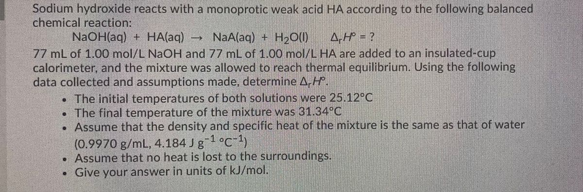 Sodium hydroxide reacts with a monoprotic weak acid HA according to the following balanced
chemical reaction:
NAOH(aq) + HA(aq)
→ NaA(aq) + H,O()
A.HP = ?
77 mL of 1.00 mol/L NAOH and 77 mL of 1.00 mol/L HA are added to an insulated-cup
calorimeter, and the mixture was allowed to reach thermal equilibrium. Using the following
data collected and assumptions made, determine A,H.
•The initial temperatures of both solutions were 25.12°C
• The final temperature of the mixture was 31.34°C
•Assume that the density and specific heat of the mixture is the same as that of water
(0.9970 g/mL, 4.184 J g"- °c¯!)
• Assume that no heat is lost to the surroundings.
• Give your answer in units of kJ/mol.
