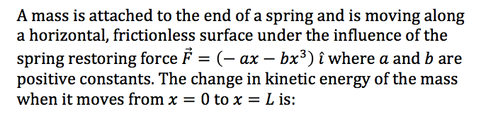 A mass is attached to the end of a spring and is moving along
a horizontal, frictionless surface under the influence of the
spring restoring force F = (- ax – bx³) î where a and b are
positive constants. The change in kinetic energy of the mass
when it moves from x = 0 to x = L is:
