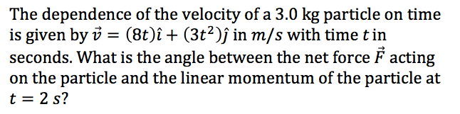 The dependence of the velocity of a 3.0 kg particle on time
is given by i = (8t)î + (3t²)ĵ in m/s with time t in
seconds. What is the angle between the net force F acting
on the particle and the linear momentum of the particle at
t = 2 s?
