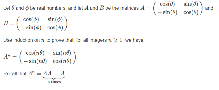 cos(0)
sin(0)
Let 0 and ø be real numbers, and let A and B be the matrices A =
and
- sin(0) cos(0)
cos(ø)
sin(ø)
B=
- sin(ø) cos(4) )
Use induction onn to prove that, for all integers n > 1, we have
cos(no)
sin(no)
A"
- sin(nº) cos(no).
OS
Recall that A"
= AA... A.
n times
