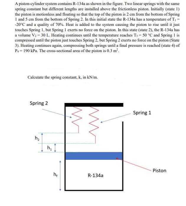 A piston-cylinder system contains R-134a as shown in the figure. Two linear springs with the same
spring constant but different lengths are installed above the frictionless piston. Initially (state 1)
the piston is motionless and floating so that the top of the piston is 2 cm from the bottom of Spring
1 and 5 cm from the bottom of Spring 2. In this initial state the R-134a has a temperature of T, =
-20°C and a quality of 70%. Heat is added to the system causing the piston to rise until it just
touches Spring 1, but Spring 1 exerts no force on the piston. In this state (state 2), the R-134a has
a volume V2 = 30 L. Heating continues until the temperature reaches T3 = 50 °C and Spring 1 is
compressed until the piston just touches Spring 2, but Spring 2 exerts no force on the piston (State
3). Heating continues again, compressing both springs until a final pressure is reached (state 4) of
P4 = 190 kPa. The cross-sectional area of the piston is 0.3 m?.
Calculate the spring constant, k, in kN/m.
Spring 2
Spring 1
h2
h,
Piston
he
R-134a
