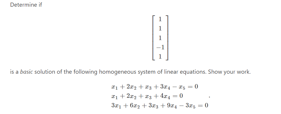 Determine if
1
1
is a basic solution of the following homogeneous system of linear equations. Show your work.
x1 + 2x2 + x3 + 3x4 – x5 = 0
x1 + 2x2 + x3 + 4x4 = 0
3x1 + 6x2 + 3x3 + 9x4 – 3x5 = 0
