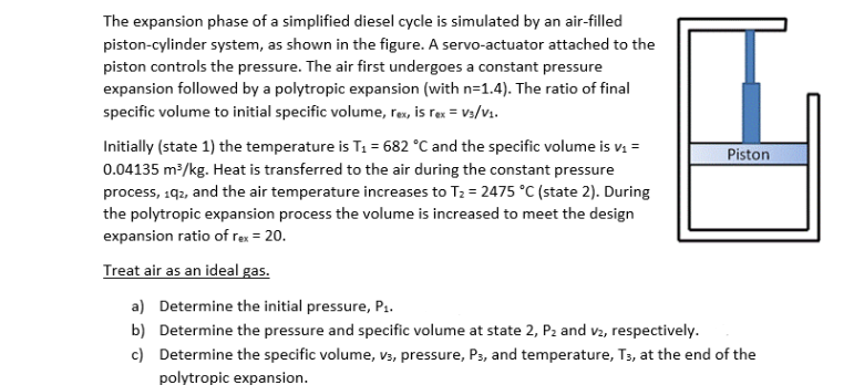 The expansion phase of a simplified diesel cycle is simulated by an air-filled
piston-cylinder system, as shown in the figure. A servo-actuator attached to the
piston controls the pressure. The air first undergoes a constant pressure
expansion followed by a polytropic expansion (with n=1.4). The ratio of final
specific volume to initial specific volume, rex, is rex = V3/v1.
Initially (state 1) the temperature is T1 = 682 °C and the specific volume is v1 =
Piston
0.04135 m/kg. Heat is transferred to the air during the constant pressure
process, 192, and the air temperature increases to T2 = 2475 °C (state 2). During
the polytropic expansion process the volume is increased to meet the design
expansion ratio of rex = 20.
Treat air as an ideal gas.
a) Determine the initial pressure, P1.
b) Determine the pressure and specific volume at state 2, P2 and v2, respectively.
c) Determine the specific volume, V3, pressure, Ps, and temperature, T3, at the end of the
polytropic expansion.
